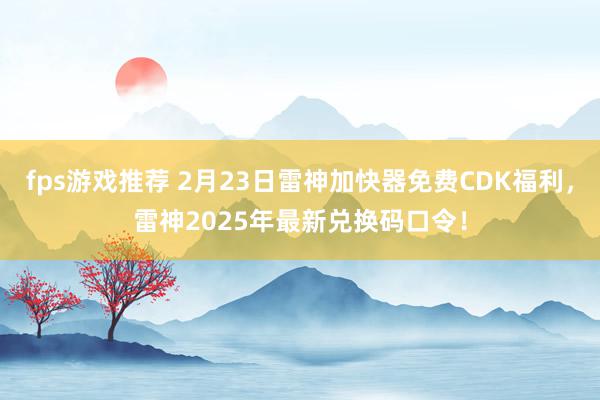 fps游戏推荐 2月23日雷神加快器免费CDK福利，雷神2025年最新兑换码口令！