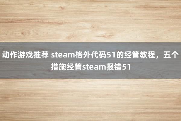 动作游戏推荐 steam格外代码51的经管教程，五个措施经管steam报错51