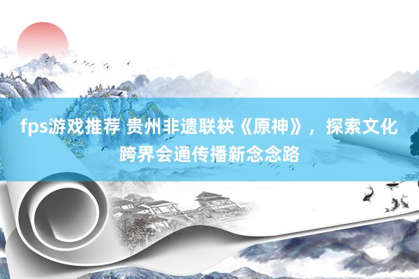 fps游戏推荐 贵州非遗联袂《原神》，探索文化跨界会通传播新念念路