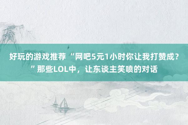 好玩的游戏推荐 “网吧5元1小时你让我打赞成？”那些LOL中，让东谈主笑喷的对话