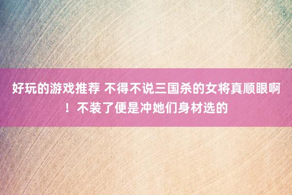 好玩的游戏推荐 不得不说三国杀的女将真顺眼啊！不装了便是冲她们身材选的