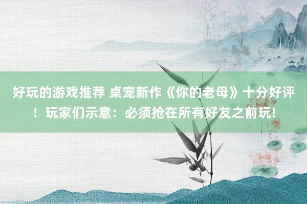 好玩的游戏推荐 桌宠新作《你的老母》十分好评！玩家们示意：必须抢在所有好友之前玩!