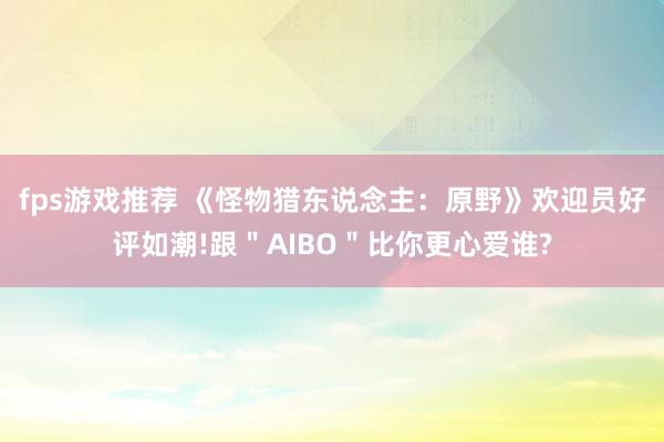 fps游戏推荐 《怪物猎东说念主：原野》欢迎员好评如潮!跟＂AIBO＂比你更心爱谁?