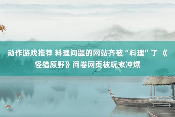 动作游戏推荐 料理问题的网站齐被“料理”了 《怪猎原野》问卷网页被玩家冲爆