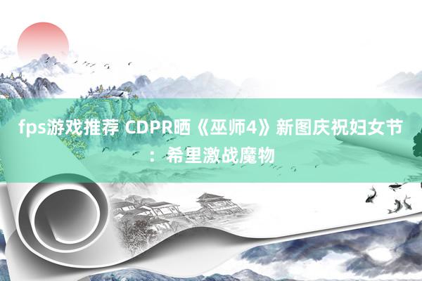 fps游戏推荐 CDPR晒《巫师4》新图庆祝妇女节：希里激战魔物